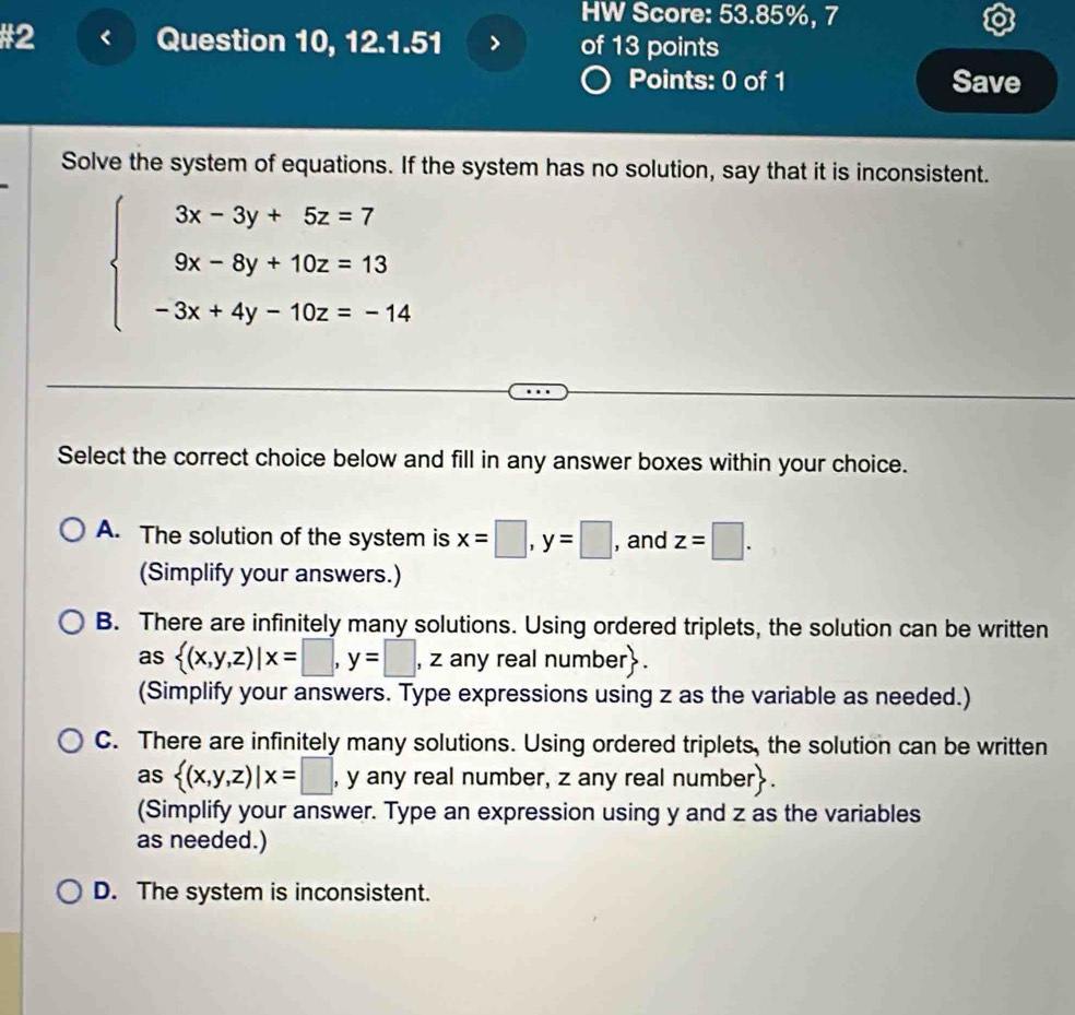 HW Score: 53.85%, 7
#2 Question 10, 12.1.51 of 13 points
Points: 0 of 1 Save
Solve the system of equations. If the system has no solution, say that it is inconsistent.
beginarrayl 3x-3y+5z=7 9x-8y+10z=13 -3x+4y-10z=-14endarray.
Select the correct choice below and fill in any answer boxes within your choice.
A. The solution of the system is x=□ , y=□ , and z=□. 
(Simplify your answers.)
B. There are infinitely many solutions. Using ordered triplets, the solution can be written
as  (x,y,z)|x=□ , y=□ , z any real number.
(Simplify your answers. Type expressions using z as the variable as needed.)
C. There are infinitely many solutions. Using ordered triplets, the solution can be written
as  (x,y,z)|x=□ , y any real number, z any real number.
(Simplify your answer. Type an expression using y and z as the variables
as needed.)
D. The system is inconsistent.