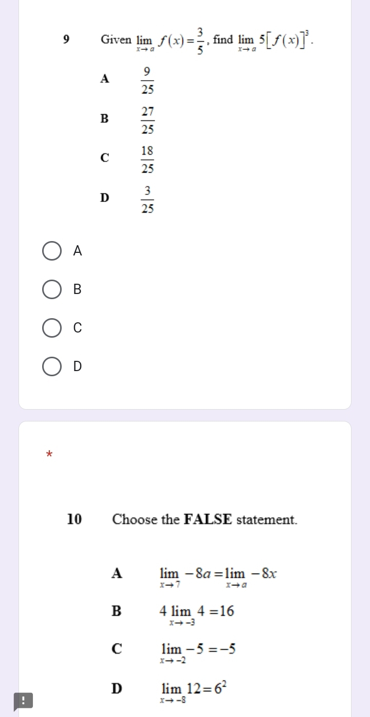 Given limlimits _xto af(x)= 3/5  , find limlimits _xto a5[f(x)]^3.
A  9/25 
B  27/25 
C  18/25 
D  3/25 
A
B
C
D
*
10 Choose the FALSE statement.
A limlimits _xto 7-8a=limlimits _xto a-8x
B 4limlimits _xto -34=16
C limlimits _xto -2-5=-5
D limlimits _xto -812=6^2!