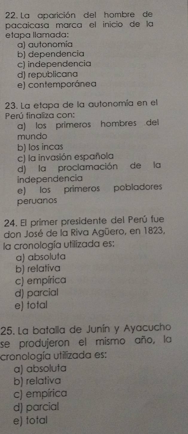 La aparición del hombre de
pacaicasa marca el inicio de la
etapa llamada:
a) autonomía
b) dependencia
c) independencia
d) republicana
e) contemporánea
23. La etapa de la autonomía en el
Perú finaliza con:
a) los primeros hombres del
mundo
b) los incas
c) la invasión española
d) la proclamación de la
independencia
e) los primeros pobladores
peruanos
24. El primer presidente del Perú fue
don José de la Riva Agüero, en 1823,
la cronología utilizada es:
a) absoluta
b) relativa
c) empírica
d) parcial
e) total
25. La batalla de Junín y Ayacucho
se produjeron el mismo año, la
cronología utilizada es:
a) absoluta
b) relativa
c) empírica
d) parcial
e) total