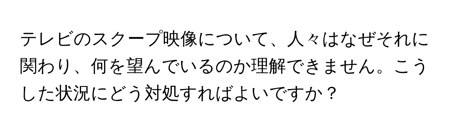 テレビのスクープ映像について、人々はなぜそれに関わり、何を望んでいるのか理解できません。こうした状況にどう対処すればよいですか？