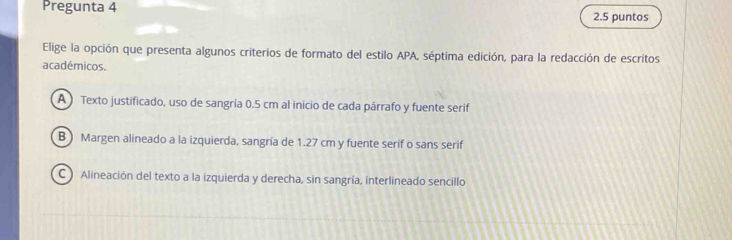 Pregunta 4 2.5 puntos
Elige la opción que presenta algunos criterios de formato del estilo APA, séptima edición, para la redacción de escritos
académicos.
A ) Texto justificado, uso de sangría 0.5 cm al inicio de cada párrafo y fuente serif
B) Margen alineado a la izquierda, sangría de 1.27 cm y fuente serif o sans serif
C ) Alineación del texto a la izquierda y derecha, sin sangría, interlineado sencillo