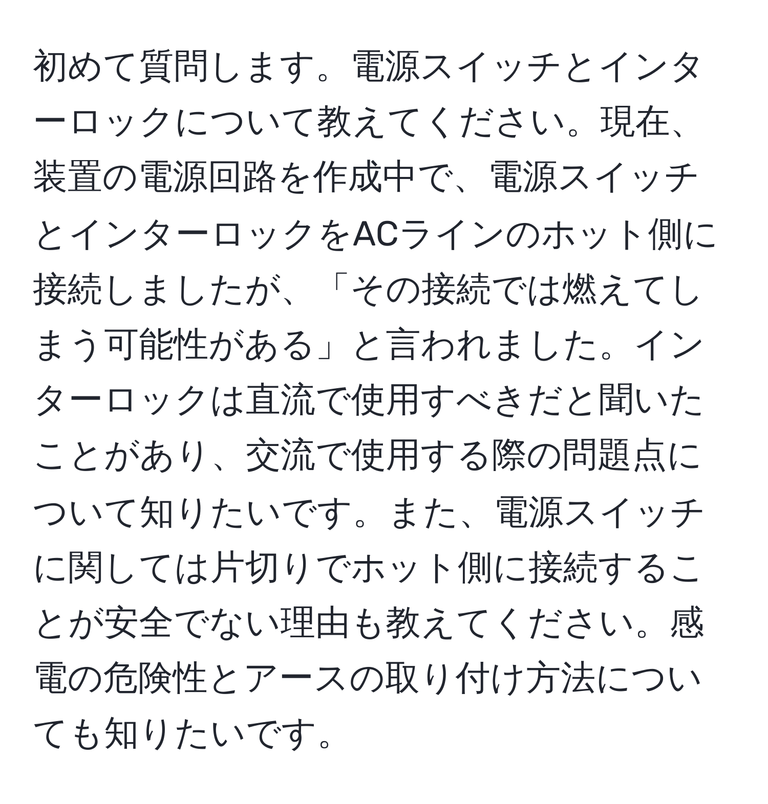 初めて質問します。電源スイッチとインターロックについて教えてください。現在、装置の電源回路を作成中で、電源スイッチとインターロックをACラインのホット側に接続しましたが、「その接続では燃えてしまう可能性がある」と言われました。インターロックは直流で使用すべきだと聞いたことがあり、交流で使用する際の問題点について知りたいです。また、電源スイッチに関しては片切りでホット側に接続することが安全でない理由も教えてください。感電の危険性とアースの取り付け方法についても知りたいです。