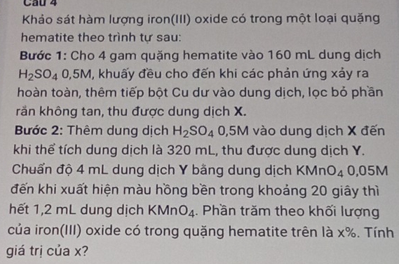 Khảo sát hàm lượng iron(III) oxide có trong một loại quặng 
hematite theo trình tự sau: 
Bước 1: Cho 4 gam quặng hematite vào 160 mL dung dịch
H_2SO_4 0,5M, khuấy đều cho đến khi các phản ứng xảy ra 
hoàn toàn, thêm tiếp bột Cu dư vào dung dịch, lọc bỏ phần 
rằn không tan, thu được dung dịch X. 
Bước 2: Thêm dung dịch H_2SO_40,5M vào dung dịch X đến 
khi thể tích dung dịch là 320 mL, thu được dung dịch Y. 
Chuẩn độ 4 mL dung dịch Y bằng dung dịch KMnO_4 0,05M
đến khi xuất hiện màu hồng bền trong khoảng 20 giây thì 
hết 1,2 mL dung dịch KMr O_4. Phần trăm theo khối lượng 
của iron(III) oxide có trong quặng hematite trên là x%. Tính 
giá trị của x?