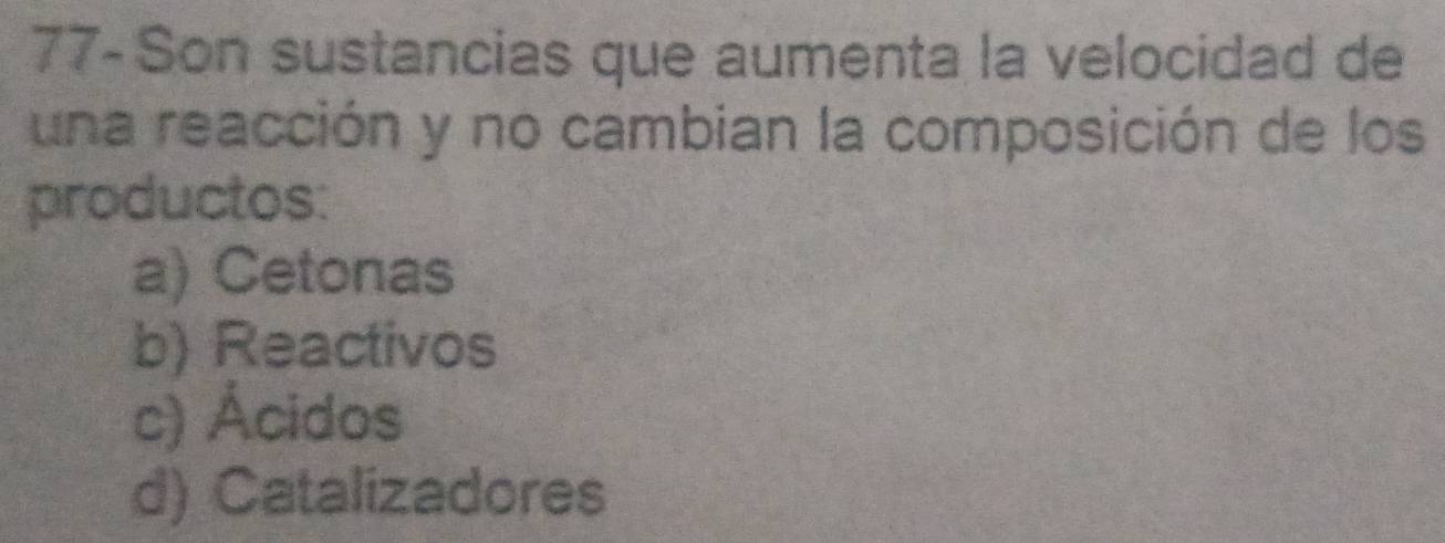 77- Son sustancias que aumenta la velocidad de
una reacción y no cambian la composición de los
productos:
a) Cetonas
b) Reactivos
c) Ácidos
d) Catalizadores