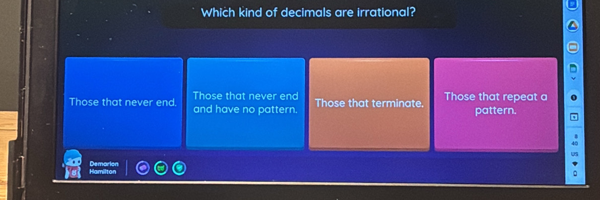 Which kind of decimals are irrational?
Those that never end
Those that never end. and have no pattern. Those that terminate. Those that repeat a
pattern.
Demarion
Hamilton