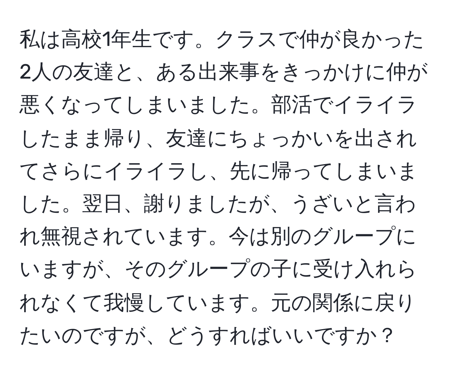 私は高校1年生です。クラスで仲が良かった2人の友達と、ある出来事をきっかけに仲が悪くなってしまいました。部活でイライラしたまま帰り、友達にちょっかいを出されてさらにイライラし、先に帰ってしまいました。翌日、謝りましたが、うざいと言われ無視されています。今は別のグループにいますが、そのグループの子に受け入れられなくて我慢しています。元の関係に戻りたいのですが、どうすればいいですか？