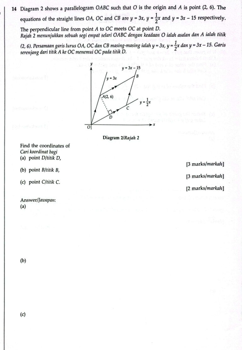 Diagram 2 shows a parallelogram OABC such that O is the origin and A is point (2,6). The
equations of the straight lines OA, OC and CB are y=3x,y= 1/2 x and y=3x-15 respectively.
The perpendicular line from point A to OC meets OC at point D.
Rajah 2 menunjukkan sebuah segi empat selari OABC dengan keadaan O ialah asalan dan A ialah titik
(2,6).. Persamaan garis lurus OA, OC dan CB masing-masing ialah y=3x,y= 1/2 x dan y=3x-15. Garis
serenjang dari titik A ke OC menemui OC pada titik D.
Diagram 2/Rajah 2
Find the coordinates of
Cari koordinat bagi
(a) point D/titik D,
[3 marks/markah]
(b) point B/titik B,
[3 marks/markah]
(c) point C/titik C.
[2 marks/markah]
Answer/Jawapan:
(a)
(b)
(c)