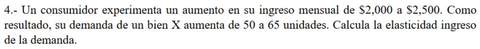 4.- Un consumidor experimenta un aumento en su ingreso mensual de $2,000 a $2,500. Como 
resultado, su demanda de un bien X aumenta de 50 a 65 unidades. Calcula la elasticidad ingreso 
de la demanda.