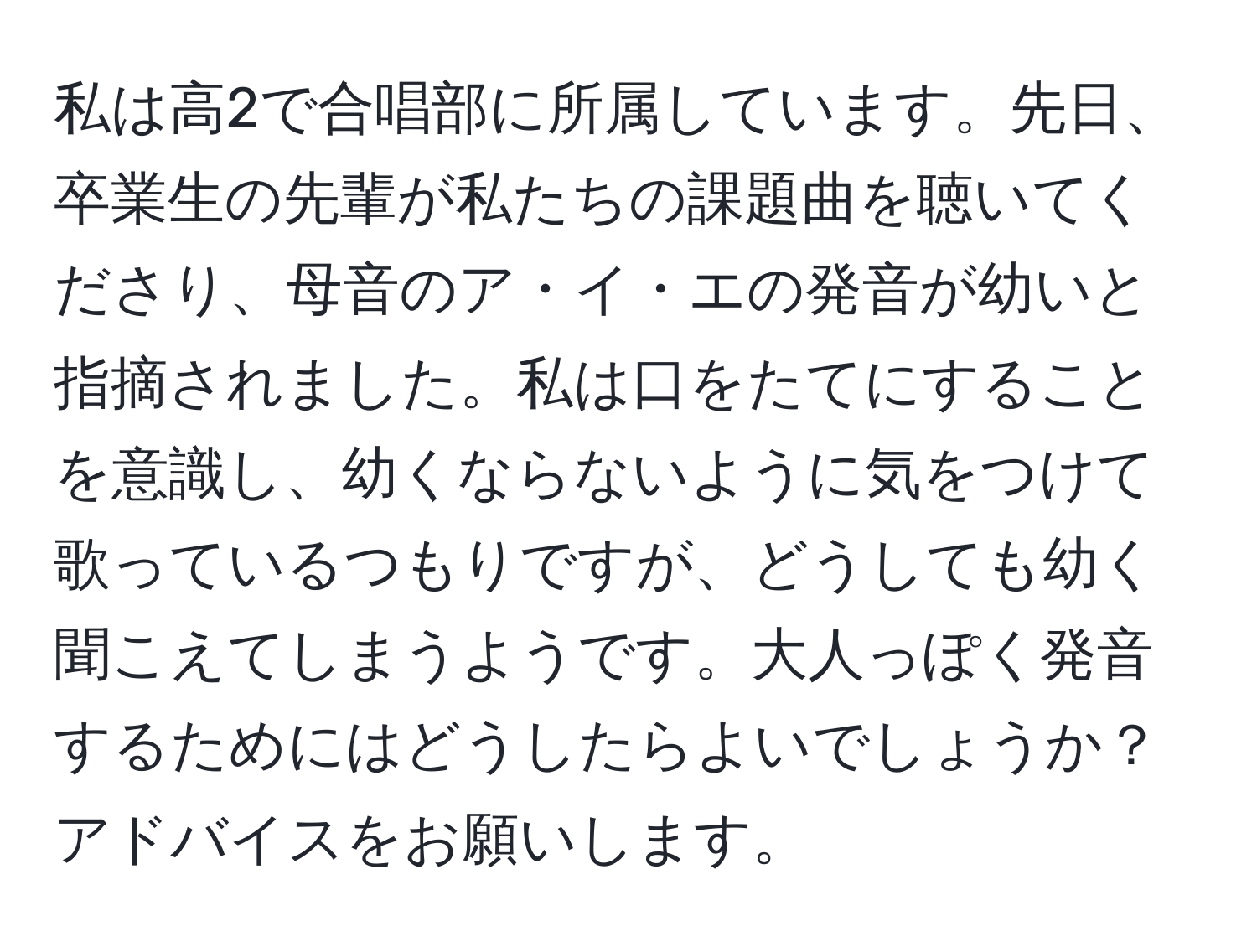 私は高2で合唱部に所属しています。先日、卒業生の先輩が私たちの課題曲を聴いてくださり、母音のア・イ・エの発音が幼いと指摘されました。私は口をたてにすることを意識し、幼くならないように気をつけて歌っているつもりですが、どうしても幼く聞こえてしまうようです。大人っぽく発音するためにはどうしたらよいでしょうか？アドバイスをお願いします。