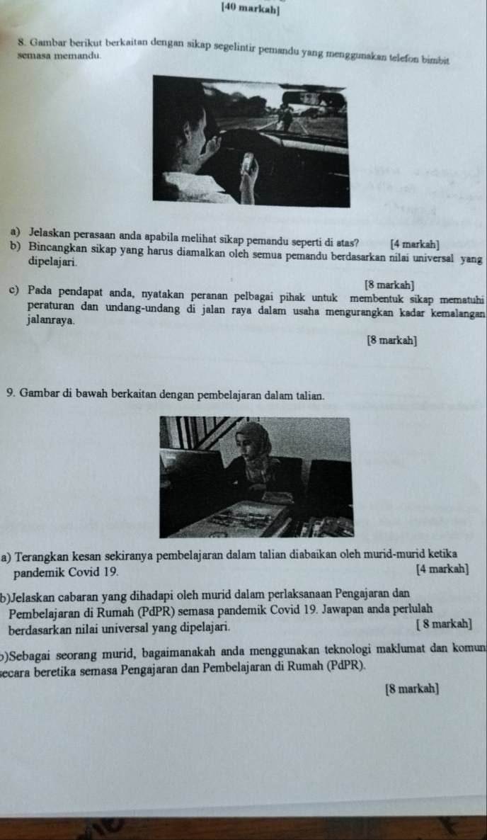 [40 markah] 
8. Gambar berikut berkaitan dengan sikap segelintir pemandu yang menggunakan telefon bimbit 
semasa memandu 
a) Jelaskan perasaan anda apabila melihat sikap pemandu seperti di atas? [4 markah] 
b) Bincangkan sikap yang harus diamalkan oleh semua pemandu berdasarkan nilai universal yang 
dipelajari. 
[8 markah] 
c) Pada pendapat anda, nyatakan peranan pelbagai pihak untuk membentuk sikap mematuhi 
peraturan dan undang-undang di jalan raya dalam usaha mengurangkan kadar kemalangan 
jalanraya. 
[8 markah] 
9. Gambar di bawah berkaitan dengan pembelajaran dalam talian. 
a) Terangkan kesan sekiranya pembelajaran dalam talian diabaikan oleh murid-murid ketika 
pandemik Covid 19. [4 markah] 
b)Jelaskan cabaran yang dihadapi oleh murid dalam perlaksanaan Pengajaran dan 
Pembelajaran di Rumah (PdPR) semasa pandemik Covid 19. Jawapan anda perlulah 
berdasarkan nilai universal yang dipelajari. [ 8 markah] 
b)Sebagai seorang murid, bagaimanakah anda menggunakan teknologi maklumat dan komun 
secara beretika semasa Pengajaran dan Pembelajaran di Rumah (PdPR). 
[8 markah]