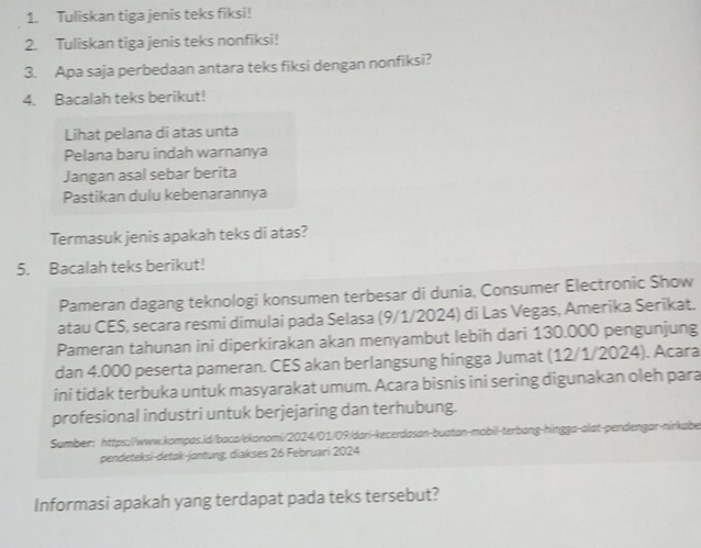 Tuliskan tiga jenis teks fiksi! 
2. Tuliskan tiga jenis teks nonfiksi! 
3. Apa saja perbedaan antara teks fiksi dengan nonfiksi? 
4. Bacalah teks berikut! 
Lihat pelana di atas unta 
Pelana baru indah warnanya 
Jangan asal sebar berita 
Pastikan dulu kebenarannya 
Termasuk jenis apakah teks di atas? 
5. Bacalah teks berikut! 
Pameran dagang teknologi konsumen terbesar di dunia, Consumer Electronic Show 
atau CES, secara resmi dimulai pada Selasa (9/1/2024) di Las Vegas, Amerika Serikat. 
Pameran tahunan ini diperkirakan akan menyambut lebih dari 130.000 pengunjung 
dan 4.000 peserta pameran. CES akan berlangsung hingga Jumat (12/1/2024). Acara 
ini tidak terbuka untuk masyarakat umum. Acara bisnis ini sering digunakan oleh para 
profesional industri untuk berjejaring dan terhubung. 
Sumber: https://www.kompas.id/baca/ekonomi/2024/01/09/dari-kecerdason-buatan-mobill-terbang-hingga-alat-pendengar-nirkabe 
pendeteksi-detak-jontung, diakses 26 Februari 2024 
Informasi apakah yang terdapat pada teks tersebut?