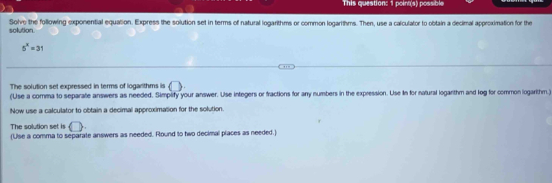 This question: 1 point(s) possible 
Solve the following exponential equation. Express the solution set in terms of natural logarithms or common logarithms. Then, use a calculator to obtain a decimal approximation for the 
solution.
5^x=31
The solution set expressed in terms of logarithms is 0
(Use a comma to separate answers as needed. Simplify your answer. Use integers or fractions for any numbers in the expression. Use In for natural logarithm and log for common logarithm.) 
Now use a calculator to obtain a decimal approximation for the solution. 
The solution set is (□ . 
(Use a comma to separate answers as needed. Round to two decimal places as needed.)