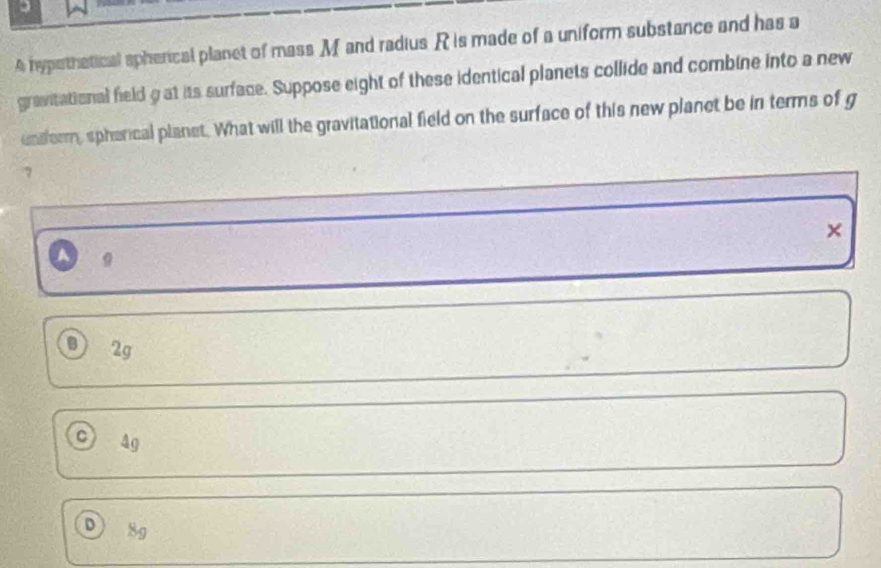 A hypethatical spherical planet of mass M and radius R is made of a uniform substance and has a
gravitational field g at its surface. Suppose eight of these identical planets collide and combine into a new
enderm, spherical planet. What will the gravitational field on the surface of this new planet be in terms of g
7
×
。
B) 2g
C 4g
D 8g