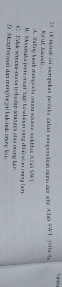 Tulisla
25. Di bawah ini merupakan perilaku dalam mengamalkan nama dan sifat Allah SWT. yaitu Ar.
Ra*uf, kecuali... .
A. Saling kasih mengasihi antara sesama makhluk Allah SWT.
B. Membuka pintu maaf bagi kesalahan yang dilakukan orang lain.
C. Tidak semena-mena terhadap tetangga atau orang lain
D. Menghormati dan menghargai hak-hak orang lain.