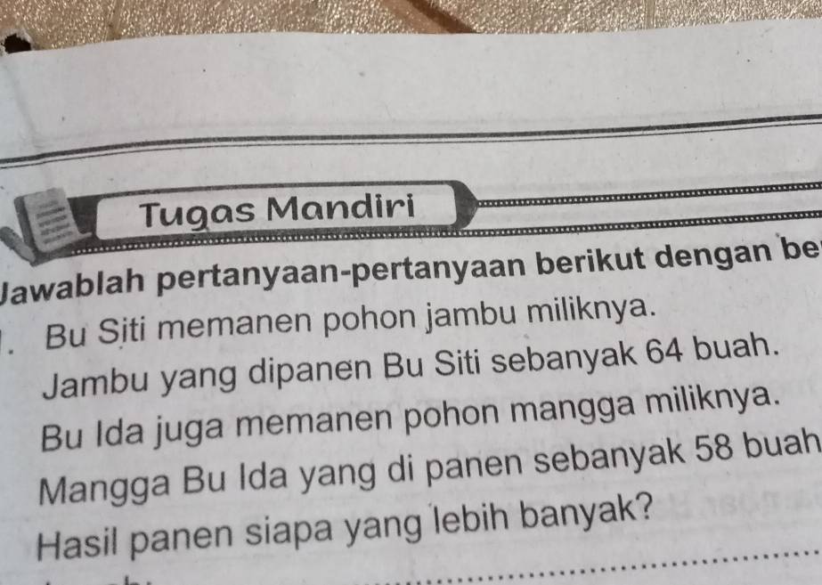 Tugas Mandiri 
Jawablah pertanyaan-pertanyaan berikut dengan be 
. Bu Siti memanen pohon jambu miliknya. 
Jambu yang dipanen Bu Siti sebanyak 64 buah. 
Bu Ida juga memanen pohon mangga miliknya. 
Mangga Bu Ida yang di panen sebanyak 58 buah 
Hasil panen siapa yang lebih banyak?