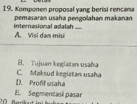 Komponen proposal yang berisi rencana
pemasaran usaha pengolahan makanan
internasional adalah ....
A. Visi dan misi
B. Tujuan kegiatan usaha
C. Maksud kegiatan usaha
D. Profil usaha
E. Segmentasi pasar