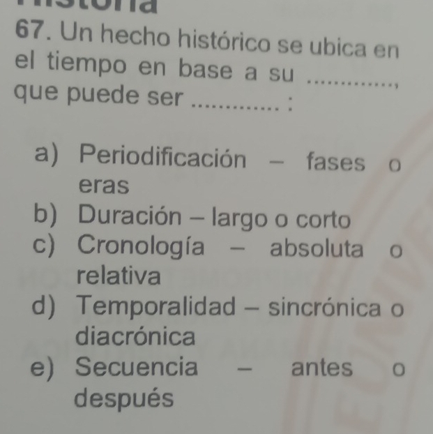 Un hecho histórico se ubica en
el tiempo en base a su_
que puede ser_
:
a) Periodificación - fases o
eras
b) Duración - largo o corto
c) Cronología - absoluta o
relativa
d) Temporalidad - sincrónica o
diacrónica
eSecuencia _antes
después