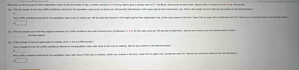 What price do farmers get for their watermelon crops? In the third week of July, a random sample of 45 farming regions gave a sample mean of overline x=$6.8 per 100 pounds of watermelon. Assume that σ is known to be $1.94 per 100 pounds. 
(a) Find the margin of error for a 90% confidence interval for the population mean price (in dollars per 100 pounds) that farmers in this region get for their watermelon crop. What is the margin of error? (Round your answer to two decimal places.) 
Find a 90% confidence interval for the population mean price (in dollars per 100 pounds) that farmers in this region get for their watermelon crop. (Enter your answer in the form: lower limit to upper limit. Include the word°ta.' Round your numerical values to two decimal places.) 
□ 
(b) Find the sample size of farming regions necessary for a 90% confidence level with maximal error of estimate E=0.4 for the mean price per 100 pounds of watermelon. (Round your answer up to the nearest whole number) 
farming regions 
(c) A farm brings 15 tons of watermelon to market. (Hint: 1 ton is 2,000 pounds.) 
Find a margin of error for a 90% confidence interval for the population mean cash value of this crop (in dollars). (Round your answer to two decimal places.) 
Find a 90% confidence interval for the population mean cash value of this crop (in dollars). (Enter your answer in the form: lower limit to upper limit. Include the word "to." Round your numerical values to two decimal places.) 
s □ 