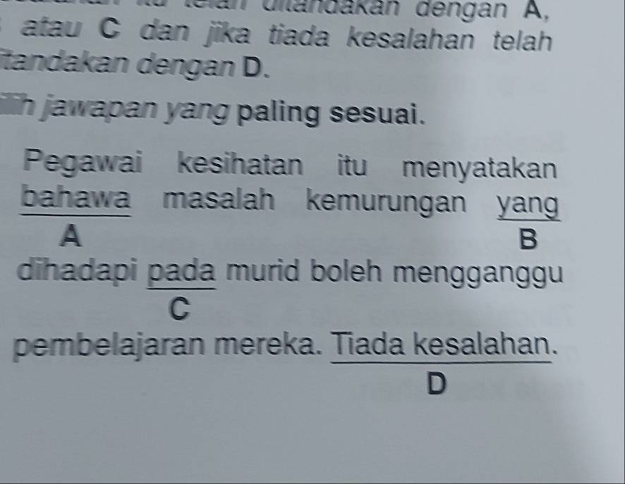 diländákán dengán A,
atau C dan jika tiada kesalahan telah
itandakan dengan D.
ih jawapan yang paling sesuai.
Pegawai kesihatan itu menyatakan
bahawa masalah kemurungan yan
frac A
B
dihadapi pada murid boleh mengganggu
C
han
pembelajaran mereka. Tiada kes a(a) han
D )