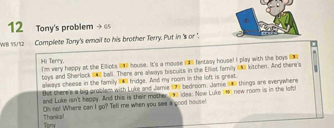 Tony's problem G5 
WB 15/12 Complete Tony’s email to his brother Terry. Put in ’s or ’. 
Hi Terry, 
I'm very happy at the Elliots I house. It's a mouse fantasy house! I play with the boys #3 
toys and Sherlock ball. There are always biscuits in the Elliot family 15. kitchen. And there's 
always cheese in the family 6 fridge. And my room in the loft is great. 
But there's a big problem with Luke and Jamie 27e bedroom. Jamie 183 things are everywhere 
and Luke isn't happy. And this is their mother 19 idea: Now Luke 10 new room is in the loft! 
Oh no! Where can I go? Tell me when you see a good house! 
Thanks! 
Tony