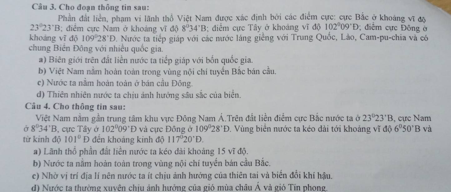 Cho đoạn thông tin sau:
Phần đất liền, phạm vi lãnh thổ Việt Nam được xác định bởi các điểm cực: cực Bắc ở khoảng vĩ độ
23°23^,B; điểm cực Nam ở khoảng vĩ độ 8^034^,B; điểm cực Tây ở khoảng vĩ độ 102^009^,D; điểm cực Đông ở
khoảng vĩ độ 109°28^,D 0. Nước ta tiếp giáp với các nước láng giềng với Trung Quốc, Lào, Cam-pu-chia và có
chung Biển Đông với nhiều quốc gia.
a) Biên giới trên đất liền nước ta tiếp giáp với bốn quốc gia.
b) Việt Nam nằm hoàn toàn trong vùng nội chí tuyến Bắc bán cầu.
c) Nước ta nằm hoàn toàn ở bán cầu Đông.
d) Thiên nhiên nước ta chịu ảnh hưởng sâu sắc của biển.
Câu 4. Cho thông tin sau:
Việt Nam nằm gần trung tâm khu vực Đông Nam Á.Trên đất liền điểm cực Bắc nước ta ở 23°23^,B , cực Nam
Ở 8^034^,B , cực Tây ở 102^009^,D và cực Đông ở 109°28^,D. Vùng biển nước ta kéo dài tới khoảng vĩ độ 6°50^,B và
từ kinh độ 101°D đến khoảng kinh độ 117^020^,D.
a) Lãnh thổ phần đất liền nước ta kéo dài khoảng 15 vĩ độ.
b) Nước ta nằm hoàn toàn trong vùng nội chí tuyến bán cầu Bắc.
c) Nhờ vị trí địa lí nên nước ta ít chịu ảnh hưởng của thiên tai và biến đổi khí hậu.
d) Nước ta thường xuyện chiu ảnh hưởng của gió mùa châu A và gió Tín phong.