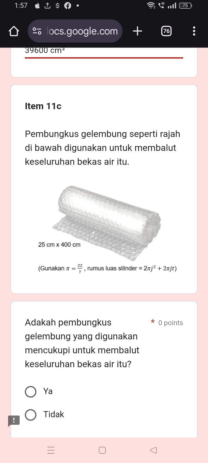 locs.google.com +
39600cm^3
Item 11c
Pembungkus gelembung seperti rajah
di bawah digunakan untuk membalut
keseluruhan bekas air itu.
(Gunakan π = 22/7  , rumus luas silinder =2π j^2+2π jt)
Adakah pembungkus 0 points
gelembung yang digunakan
mencukupi untuk membalut
keseluruhan bekas air itu?
Ya
Tidak
!