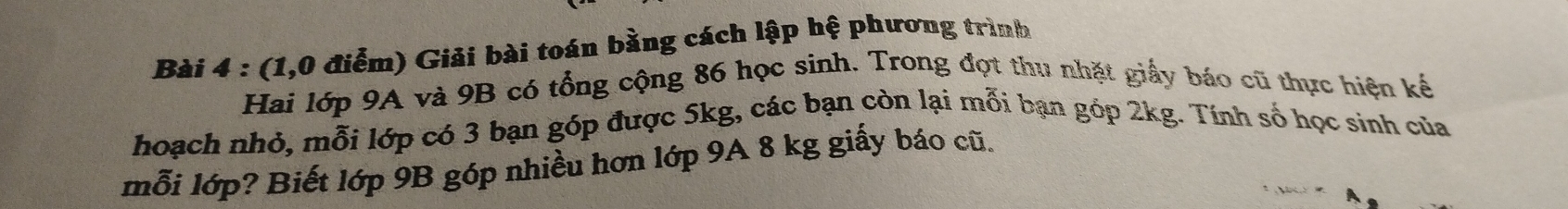 (1,0 điểm) Giải bài toán bằng cách lập hệ phương trình 
Hai lớp 9A và 9B có tổng cộng 86 học sinh. Trong đọt thu nhật giấy báo cũ thực hiện kế 
hoạch nhỏ, mỗi lớp có 3 bạn góp được 5kg, các bạn còn lại mỗi bạn góp 2kg. Tính số học sinh của 
mỗi lớp? Biết lớp 9B góp nhiều hơn lớp 9A 8 kg giấy báo cũ.