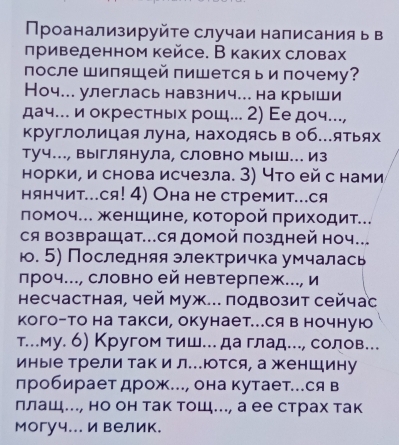 Проанализируйτе случаи написания ь в
лриведенном кейсе. В каких словах
после Шипяшей пишется ь и почему?
Ноч... улеглась навзнич... на крыши
дач.. и окрестньх рош. 2) Εе доч..,
круглолицая луна, находясьв об...ятьях
туч..., Выглянула, Словно Мыш... Из
норки, и снова исчезла. З) Что ей с нами
нянчит..ся! 4) Она не стремит..ся
ломоч... женшине, коτорой πрихοдиτ...
ся возвращат..ся домой поздней ноч.
ю. 5) Последняя электричка умчалась
лроч..., словно ей невтерлеж.. и
Ηесчастная, чей муж... πодвозит сейчас
кого-то на такси, окунает...Ся в ночную
т...му. б) Кругом тиш...да глад..., солов...
иные Трели так и л.ются, а женШину
лробирает дрож.., она кутает..ся в
ллаш., но он так тощ.., а ее страх так
могуч... и велик.