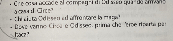 • Che cosa accade ai compagni di Odisseo quando arrivano 
a casa di Circe? 
Chi aiuta Odisseo ad affrontare la maga? 
Dove vanno Circe e Odisseo, prima che l'eroe riparta per 
Itaca?