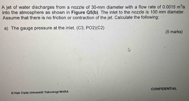 A jet of water discharges from a nozzle of 30-mm diameter with a flow rate of 0.0015m^3 /s
into the atmosphere as shown in Figure Q5(b). The inlet to the nozzle is 100 mm diameter. 
Assume that there is no friction or contraction of the jet. Calculate the following: 
a) The gauge pressure at the inlet. (C3,PO2)(C2)
(5 marks) 
© Hak Cipta Universiti Teknologi MARA CONFIDENTIAL