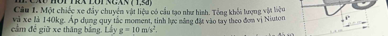 Cáu Hội Tra lôi Ngàn (1,5d)
Câu 1. Một chiếc xe đẩy chuyển vật liệu có cầu tạo như hình. Tổng khối lượng vật liệu 
và xe là 140kg. Áp dụng quy tắc moment, tính lực nâng đặt vào tay theo đơn vị Niuton 
cầm đề giữ xe thăng bằng. Lấy g=10m/s^2.