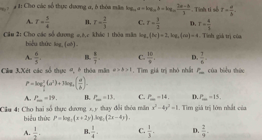 827 1: Cho các số thực dương a, b thỏa mãn log _16a=log _20b=log _25 (2a-b)/3 . Tính tỉ số T= a/b .
B.
A. T= 5/4  T= 2/3  T= 3/2  D. T= 4/5 
C.
Câu 2: Cho các số dương a, b, c khác 1 thỏa mãn log _a(bc)=2, log _b(ca)=4. Tính giá trị của
biểu thức log _c(ab).
A.  6/5 .  8/7 .  10/9 .  7/6 . 
B.
C.
D.
Câu 3.Xét các số thực a, b thỏa mãn a>b>1. Tìm giá trị nhỏ nhất P_min của biều thức
P=log _ a/b ^2(a^2)+3log _b( a/b ).
A. P_min=19. B. P_min=13. C. P_min=14. D. P_min=15. 
Câu 4: Cho hai số thực dương x, y thay đổi thỏa mãn x^2-4y^2=1. Tìm giá trị lớn nhất của
biểu thức P=log _2(x+2y).log _2(2x-4y).
C.
D.
A.  1/2 .  1/4 .  1/3 .  2/9 . 
B.