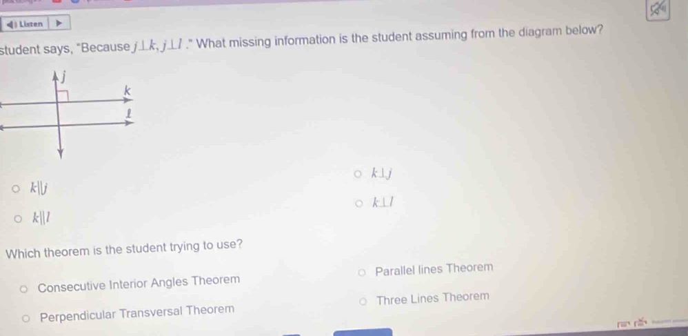 《 》 Listen
student says, “Because j⊥ k, j⊥ l." What missing information is the student assuming from the diagram below?
k⊥ j
k||j
k⊥ l
k||l
Which theorem is the student trying to use?
Consecutive Interior Angles Theorem Parallel lines Theorem
Perpendicular Transversal Theorem Three Lines Theorem