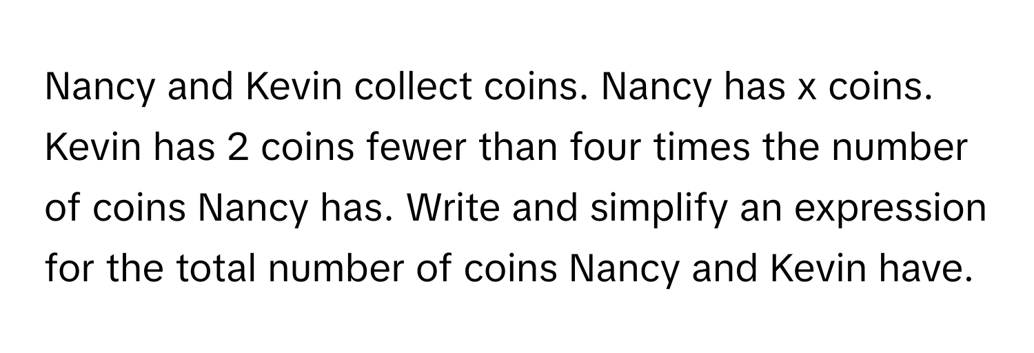 Nancy and Kevin collect coins. Nancy has x coins. Kevin has 2 coins fewer than four times the number of coins Nancy has. Write and simplify an expression for the total number of coins Nancy and Kevin have.