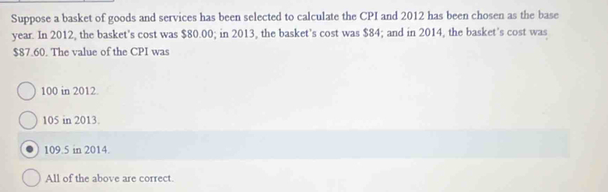 Suppose a basket of goods and services has been selected to calculate the CPI and 2012 has been chosen as the base
year. In 2012, the basket's cost was $80.00; in 2013, the basket's cost was $84; and in 2014, the basket's cost was
$87.60. The value of the CPI was
100 in 2012.
105 in 2013.
109.5 in 2014.
All of the above are correct.