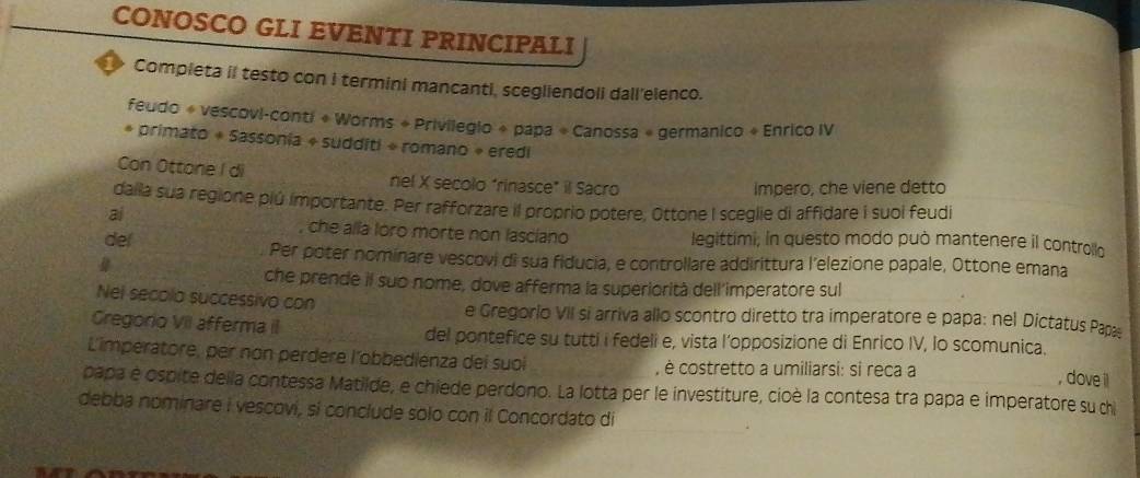 CONOSCO GLI EVENTI PRINCIPALI 
Completa il testo con i termini mancanti, scegliendoli dall'elenco. 
feudo « vescovi-conti « Worms + Privilegio + papa « Canossa « germanico + Enrico IV 
* primato + Sassonia + sudditi + romano » eredi 
Con Ottone I di nel X secolo “rinasce” il Sacro 
impero, che viene detto 
daila sua regione plú importante. Per rafforzare il proprio potere, Ottone I sceglie di affidare i suol feudi 
ai 
, che alla loro morte non lasciano 
del legittimi; in questo modo può mantenere il controllo 
Per poter nominare vescovi di sua fiducia, e controllare addirittura l’elezione papale, Ottone emana 
che prende il sub nome, dove afferma la superiorità dell'imperatore sul 
Nel secolo successivo con e Gregorlo VII si arriva allo scontro diretto tra imperatore e papa: nel Dictatus Papas 
Gregorio VII afferma iI del pontefice su tutti i fedeli e, vista l’opposizione di Enrico IV, lo scomunica. 
L'imperatore, per non perdere l'´obbedienza dei suoi , è costretto a umiliarsi: si reca a 
, dove il 
papa é ospite della contessa Matilde, e chiede perdono. La lotta per le investiture, cioè la contesa tra papa e imperatore su d 
debba nominare I vescovi, si conclude solo con il Concordato di