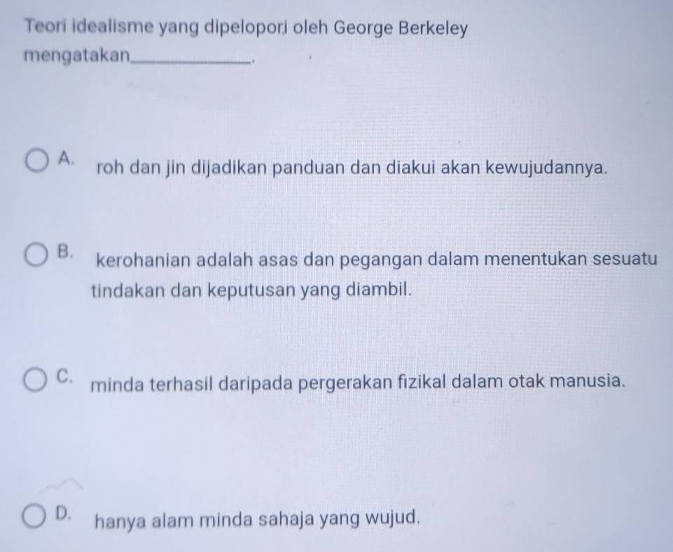 Teori idealisme yang dipelopori oleh George Berkeley
mengatakan_
_.
A. roh dan jin dijadikan panduan dan diakui akan kewujudannya.
B. kerohanian adalah asas dan pegangan dalam menentukan sesuatu
tindakan dan keputusan yang diambil.
C. minda terhasil daripada pergerakan fizikal dalam otak manusia.
D. hanya alam minda sahaja yang wujud.