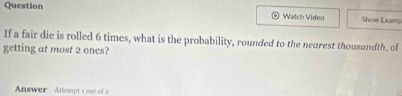 Question 
Watch Video Show Examp 
If a fair die is rolled 6 times, what is the probability, rounded to the nearest thousandth, of 
getting at most 2 ones? 
Answer Altempt 1 out of 2