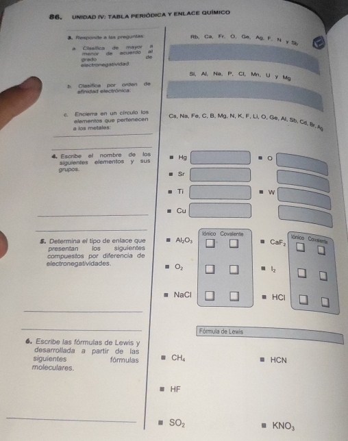 Unidad IV: tabla periódica y EnlacE químico 
3 Responde a las preguntas Rb, Ca, Fr, O, Ge, Ag, F. N y Sb
a Clasífica de mayor menor de acuérdo a 
electronegativided re d dé 
Si, Al 、 Na 、 P 、 Cl 、 Mn 、 U y Mg
b. Clasífica por orden de afinidad electrónica 
c. Encierra en un círculo los 
elementos que pertenecen 
_
Cs, Na, Fe. C, B. Mg. N, K, F, Li, O, Ge, Al. Sb. Cd. Br. A 
a los metales: 
_ 
4 Escribe el nombre de los Hg
siguientes elementos y sus 。 
grupos. 
Sr 
Ti 


_ 
Cu 
_ 
lónico Covalente 
ónico Covalenta 
5. Determina el tipo de enlace que Al_2O_3 CaF₂
presentan los siguientes 
compuestos por diferencia de 
electronegatividades. O_2
l_2
NaCl HCl
_ 
_ 
Fórmula de Lewis 
● Escribe las fórmulas de Lewis y 
desarrollada a partir de las 
siguientes fórmulas CH_4 HCN
moleculares
HF
_
SO_2
KNO_3