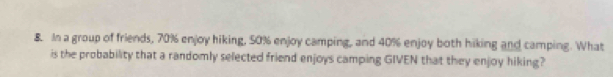 In a group of friends, 70% enjoy hiking, 50% enjoy camping, and 40% enjoy both hiking and camping. What 
is the probability that a randomly selected friend enjoys camping GIVEN that they enjoy hiking?