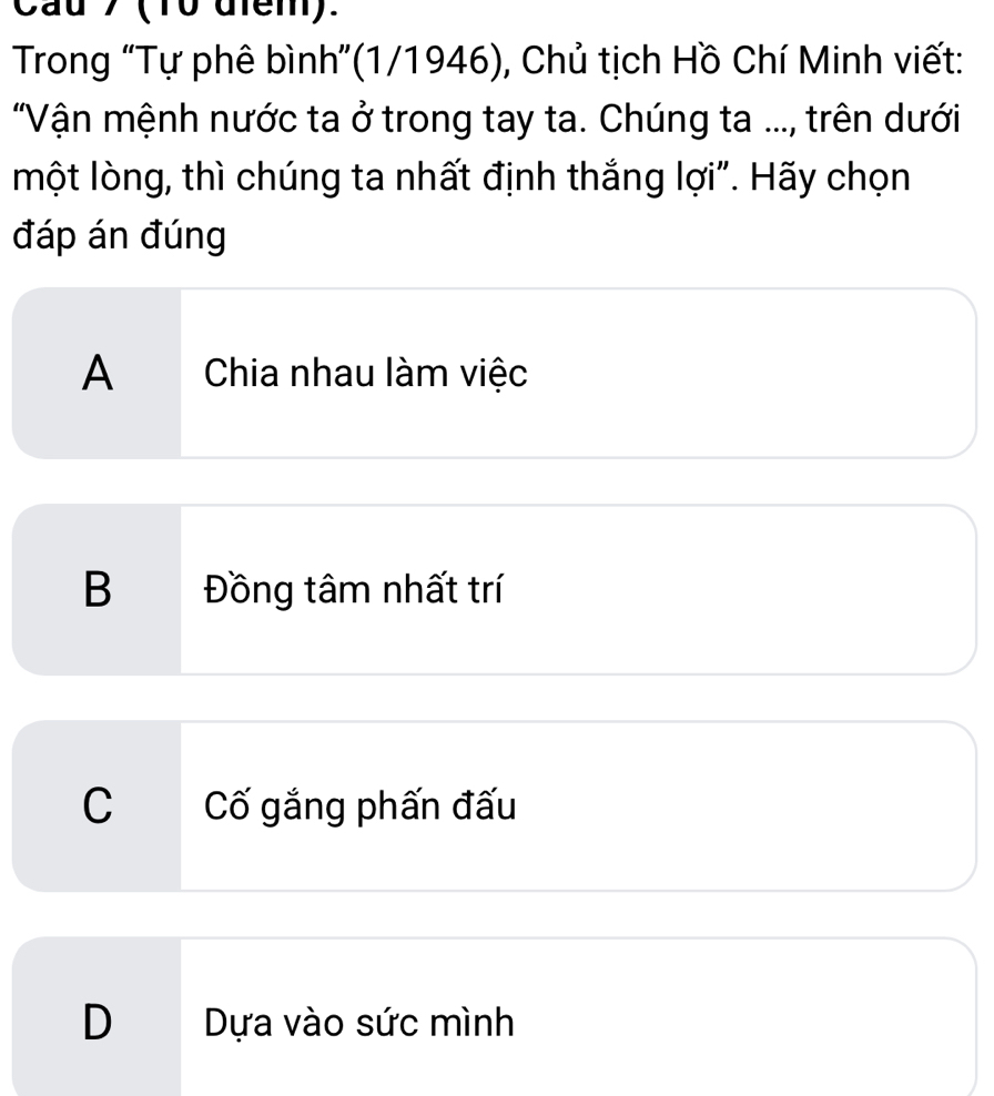 Cau 7 (10 diểm).
Trong “Tự phê bình”(1/1946), Chủ tịch Hồ Chí Minh viết:
"Vận mệnh nước ta ở trong tay ta. Chúng ta ..., trên dưới
một lòng, thì chúng ta nhất định thắng lợi". Hãy chọn
đáp án đúng
A Chia nhau làm việc
B Đồng tâm nhất trí
C Cố gắng phấn đấu
D Dựa vào sức mình