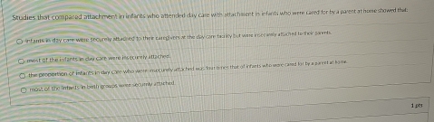 Studies that compared attachment in infanks who attended day care with attacherent in infants who were cared for by a parent at homeshowed that
O infams in day care were shourely attadeed to their caregivers at the day care tac y but were insecamly attached to their porents.
O most of the infants in clay car were insecurely attaches.
the proportion of imfants in day care who were insecurely attoched was four ti mes that of infants who were cared fir by a pareet at fome
most of the intants in bith groups were securly attached .
1pts