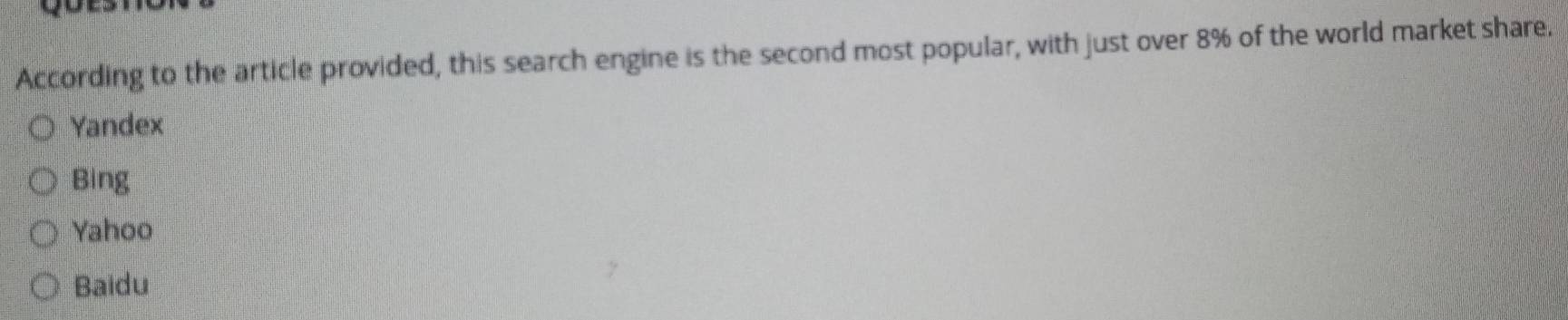 According to the article provided, this search engine is the second most popular, with just over 8% of the world market share.
Yandex
Bing
Yahoo
Baidu