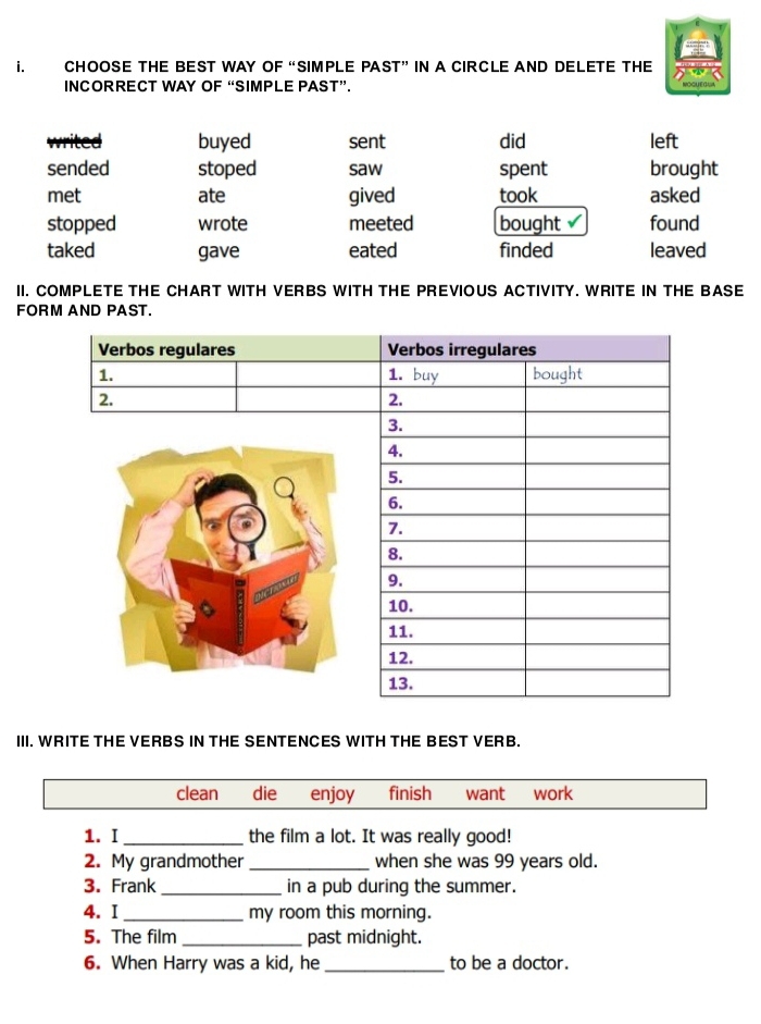 CHOOSE THE BEST WAY OF “SIMPLE PAST” IN A CIRCLE AND DELETE THE
INCORRECT WAY OF “SIMPLE PAST”.
writed buyed sent did left
sended stoped saw spent brought
met ate gived took asked
stopped wrote meeted bought v found
taked gave eated finded leaved
II. COMPLETE THE CHART WITH VERBS WITH THE PREVIOUS ACTIVITY. WRITE IN THE BASE
FORM AND PAST.
III. WRITE THE VERBS IN THE SENTENCES WITH THE BEST VERB.
clean die enjoy finish want work
1. I_ the film a lot. It was really good!
2. My grandmother _when she was 99 years old.
3. Frank_ in a pub during the summer.
4. I_ my room this morning.
5. The film _past midnight.
6. When Harry was a kid, he _to be a doctor.