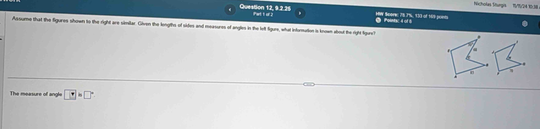 Nicholas Sturgis 11/11/24 10:38 
Question 12, 9.2.25 HW Score: 78.7%, 133 of 169 points 
Part 1 of 2 Points: 4 of 8 
Assume that the figures shown to the right are similar. Given the lengths of sides and measures of angles in the left figure, what information is known about the right ligure? 
D 
n 
' a 
a
15 70
The measure of angle □ is□°is□°.