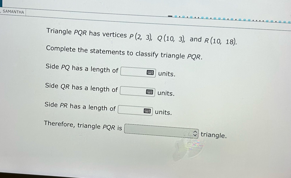 SAMANTHA 
Triangle PQR has vertices P(2,3), Q(10,3) , and R(10,18). 
Complete the statements to classify triangle PQR. 
Side PQ has a length of □ units. 
Side QR has a length of □ units. 
Side PR has a length of □ units. 
Therefore, triangle PQR is _ ? triangle.