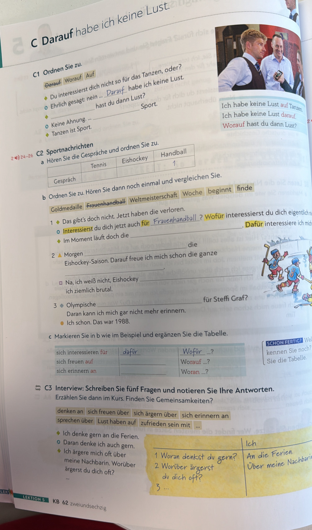 Darauf habe ich keine Lust.
C1 Ordnen Sie zu.
Darauf Worauf Auf
Du interessierst dich nicht so für das Tanzen, oder?
__
o Ehrlich gesagt: nein ... _habe ich keine Lust.
hast du dann Lust?
Sport. Ich habe keine Lust auf Tanzen
Ich habe keine Lust darauf.
o Keine Ahnung. ...
2
Tanzen ist Sport.
Worauf hast du dann Lust?
2 24-26
b Ordnen Sie zu. Hören SieSie.
Goldmedaille Frauenhandball Weltmeisterschaft Woche beginnt finde
? Wofür interessierst du dich eigentlich n
1 ◆ Das gibt's doch nicht. Jetzt haben die verloren.
0 Interessierst du dich jetzt auch für _F
. Dafür interessiere ich mich
◆ Im Moment läuft doch die
die
2 ▲ Morgen
_
_
Eishockey-Saison. Darauf freue ich mich schon die ganze
* Na, ich weiß nicht, Eishockey
_
ich ziemlich brutal.
3 # Olympische _für Steffi Graf?
Daran kann ich mich gar nicht mehr erinnern.
Ich schon. Das war 1988.
c Markieren Sie in b wie im Beispiel und ergänzen Sie die Tabelle.
SCHON FERTIG? Wel
kennen Sie noch?
Sie die Tabelle.
C3 Interview: Schreiben Sie fünf Fragen und notieren Sie Ihre Antworten.
Erzählen Sie dann im Kurs. Finden Sie Gemeinsamkeiten?
denken an sich freuen über  sich ärgern über  sich erinnern an
sprechen über Lust haben auf  zufrieden sein mit
Ich denke gern an die Ferien.
o Daran denke ich auch gern.
* Ich ärgere mich oft über
meine Nachbarin, Worüber
ärgerst du dich oft?
LEKS
LEKTION 5 KB 62 zweiundsechzig