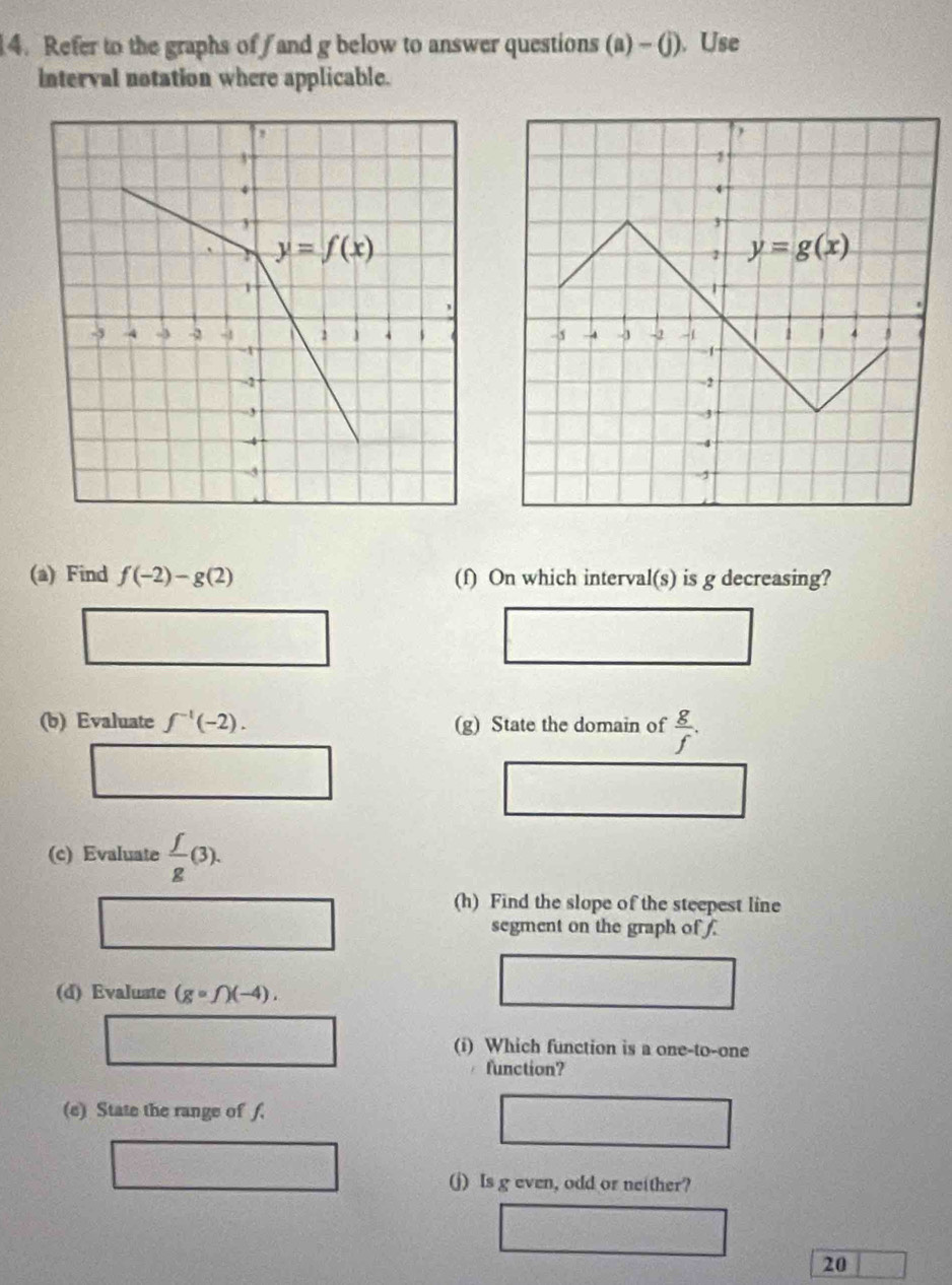 Refer to the graphs off and g below to answer questions (a) - (j). Use
interval notation where applicable.
(a) Find f(-2)-g(2) (f) On which interval(s) is g decreasing?
(b) Evaluate f^(-1)(-2). (g) State the domain of  g/f .
(c) Evaluate  f/g (3).
(h) Find the slope of the steepest line
segment on the graph of .
(d) Evaluate (gcirc f)(-4).
(i) Which function is a one-to-one
function?
(e) State the range of f.
(j) Is g even, odd or neither?
20