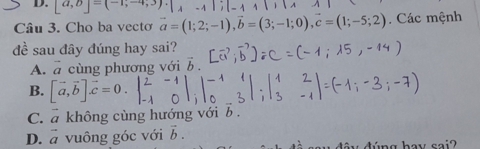 [a,b]=(-1,-4,3)
Câu 3. Cho ba vectơ vector a=(1;2;-1), vector b=(3;-1;0), vector c=(1;-5;2). Các mệnh
đề sau đây đúng hay sai?
1 cùng phương với vector b. 
A. a
B. [vector a,vector b]. vector c=0
C. vector a không cùng hướng với b n
D. vector a vuông góc với vector b.