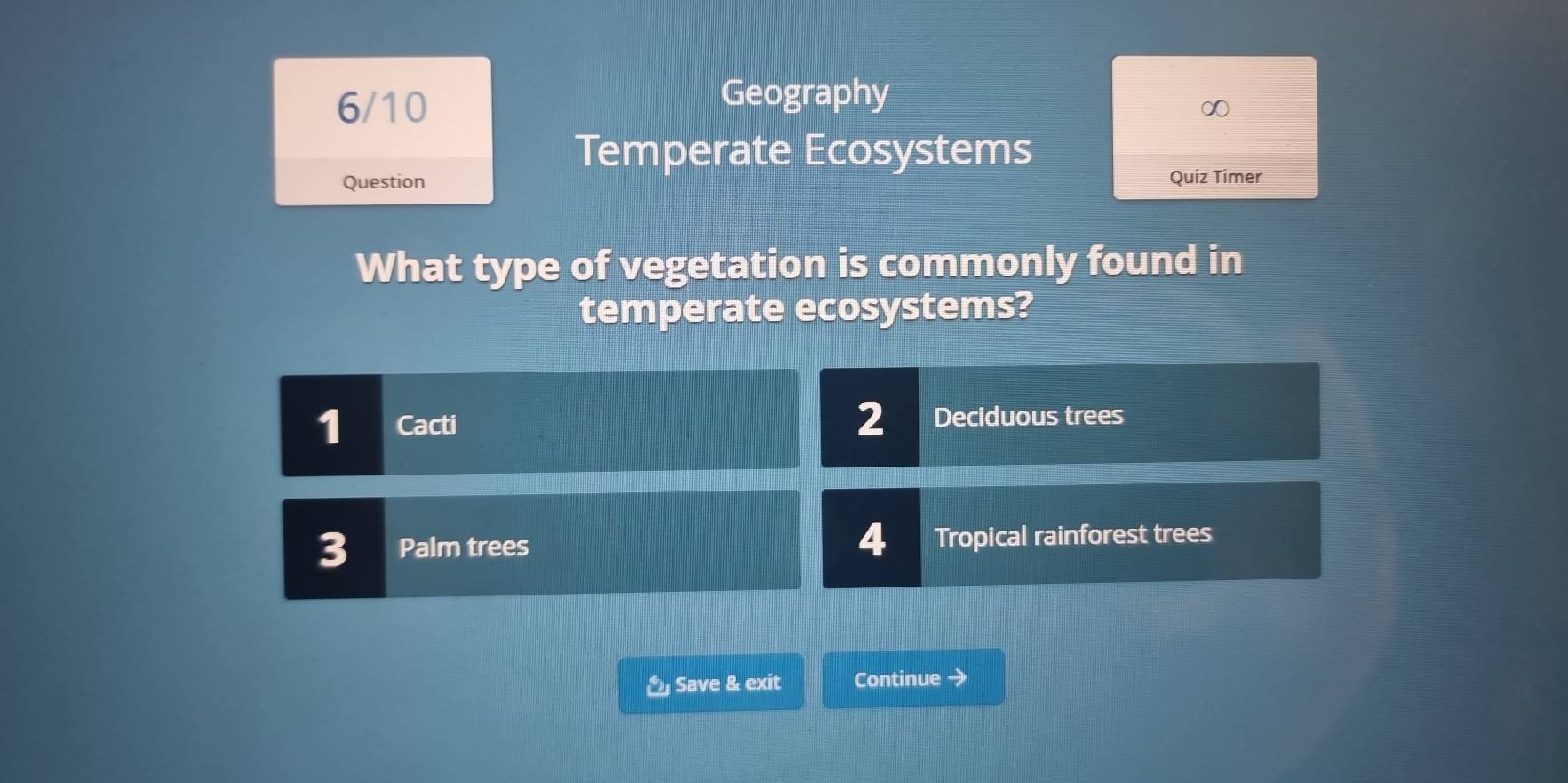 6/10
Geography
∞
Temperate Ecosystems
Question Quiz Timer
What type of vegetation is commonly found in
temperate ecosystems?
1 Cacti 2 Deciduous trees
4
3 Palm trees Tropical rainforest trees
Save & exit Continue →